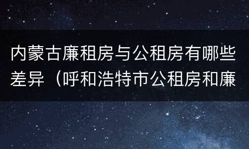 内蒙古廉租房与公租房有哪些差异（呼和浩特市公租房和廉租房的区别）
