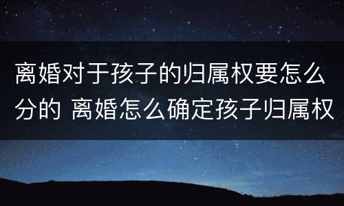 离婚对于孩子的归属权要怎么分的 离婚怎么确定孩子归属权