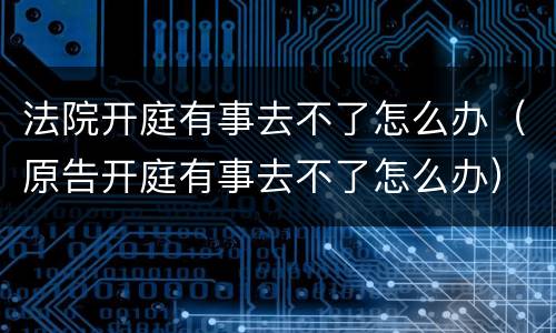 法院开庭有事去不了怎么办（原告开庭有事去不了怎么办）