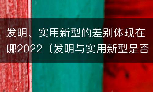 发明、实用新型的差别体现在哪2022（发明与实用新型是否具有实用性）
