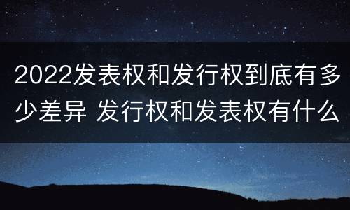 2022发表权和发行权到底有多少差异 发行权和发表权有什么区别
