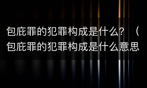 包庇罪的犯罪构成是什么？（包庇罪的犯罪构成是什么意思）