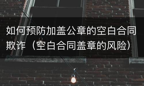 如何预防加盖公章的空白合同欺诈（空白合同盖章的风险）