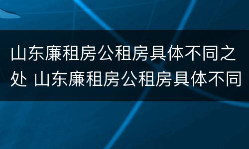 山东廉租房公租房具体不同之处 山东廉租房公租房具体不同之处有哪些