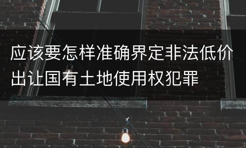 应该要怎样准确界定非法低价出让国有土地使用权犯罪