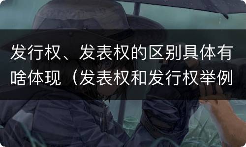 发行权、发表权的区别具体有啥体现（发表权和发行权举例）