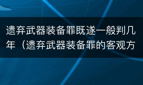 遗弃武器装备罪既遂一般判几年（遗弃武器装备罪的客观方面表现为）