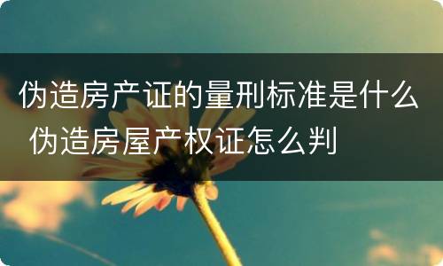 伪造房产证的量刑标准是什么 伪造房屋产权证怎么判