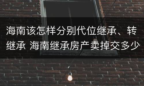海南该怎样分别代位继承、转继承 海南继承房产卖掉交多少税