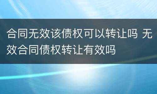 合同无效该债权可以转让吗 无效合同债权转让有效吗