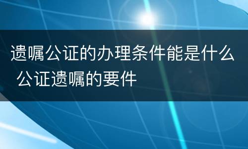 遗嘱公证的办理条件能是什么 公证遗嘱的要件