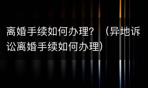 离婚手续如何办理？（异地诉讼离婚手续如何办理）