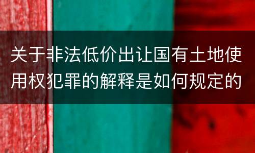 关于非法低价出让国有土地使用权犯罪的解释是如何规定的