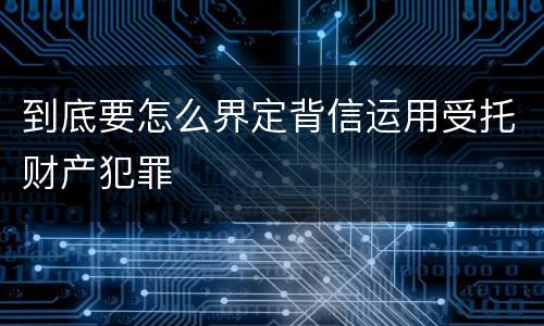 到底要怎么界定背信运用受托财产犯罪