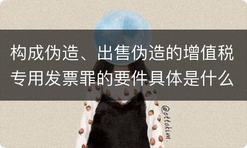 构成伪造、出售伪造的增值税专用发票罪的要件具体是什么