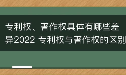 专利权、著作权具体有哪些差异2022 专利权与著作权的区别与联系