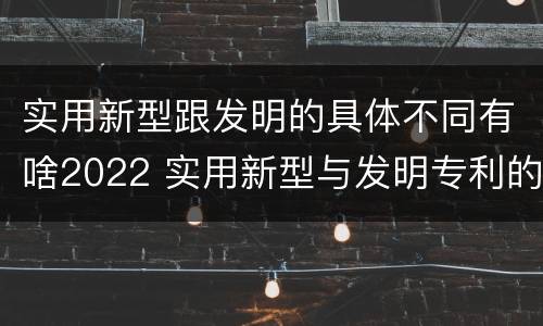实用新型跟发明的具体不同有啥2022 实用新型与发明专利的区别有哪些