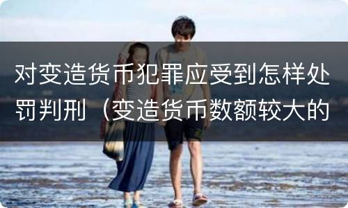 对变造货币犯罪应受到怎样处罚判刑（变造货币数额较大的处以下有期徒刑）