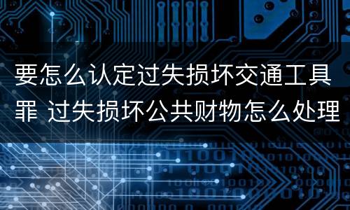 要怎么认定过失损坏交通工具罪 过失损坏公共财物怎么处理