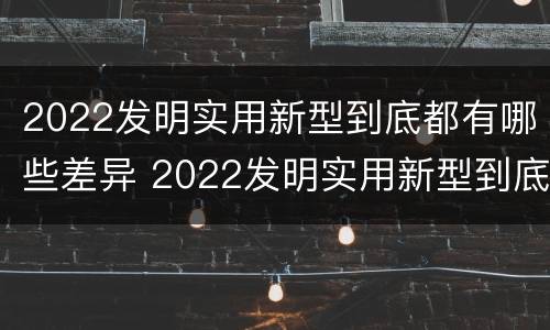 2022发明实用新型到底都有哪些差异 2022发明实用新型到底都有哪些差异性呢
