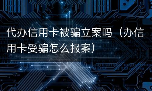 代办信用卡被骗立案吗（办信用卡受骗怎么报案）