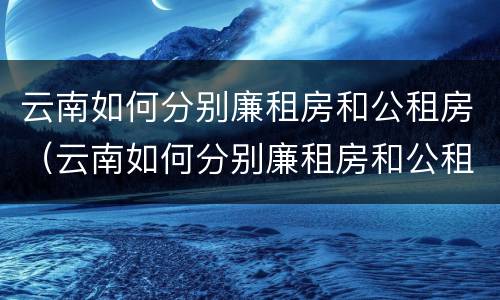 云南如何分别廉租房和公租房（云南如何分别廉租房和公租房的区别）