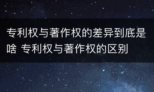 专利权与著作权的差异到底是啥 专利权与著作权的区别