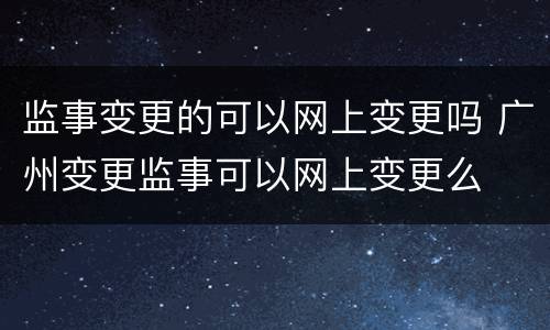 监事变更的可以网上变更吗 广州变更监事可以网上变更么