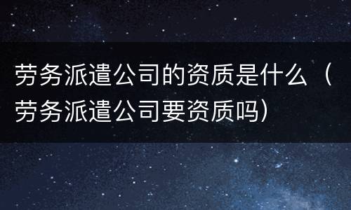 劳务派遣公司的资质是什么（劳务派遣公司要资质吗）