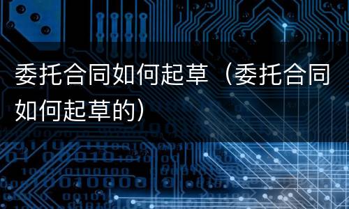 委托合同如何起草（委托合同如何起草的）