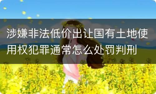 涉嫌非法低价出让国有土地使用权犯罪通常怎么处罚判刑