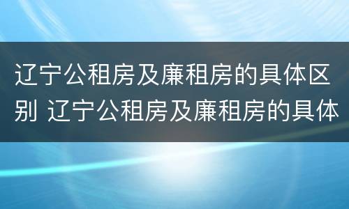 辽宁公租房及廉租房的具体区别 辽宁公租房及廉租房的具体区别在哪
