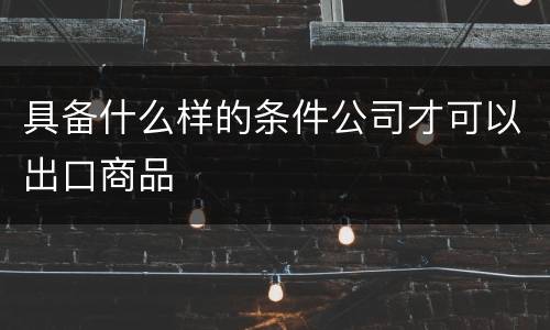 具备什么样的条件公司才可以出口商品