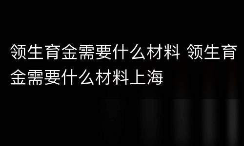 领生育金需要什么材料 领生育金需要什么材料上海