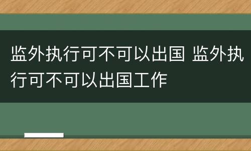 监外执行可不可以出国 监外执行可不可以出国工作