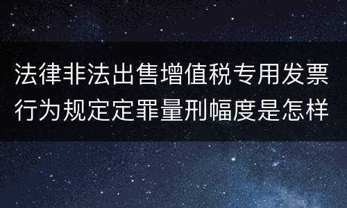 法律非法出售增值税专用发票行为规定定罪量刑幅度是怎样