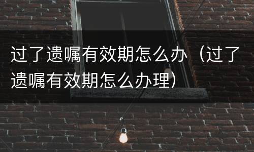 过了遗嘱有效期怎么办（过了遗嘱有效期怎么办理）