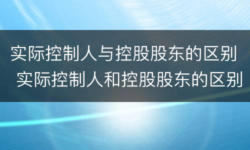 实际控制人与控股股东的区别 实际控制人和控股股东的区别