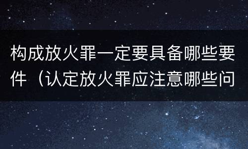 构成放火罪一定要具备哪些要件（认定放火罪应注意哪些问题）
