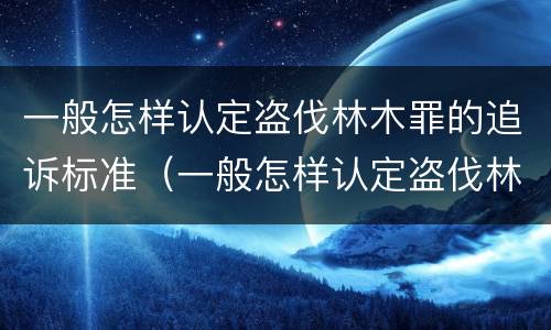 一般怎样认定盗伐林木罪的追诉标准（一般怎样认定盗伐林木罪的追诉标准呢）