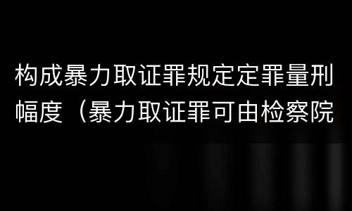 构成暴力取证罪规定定罪量刑幅度（暴力取证罪可由检察院立案侦查）