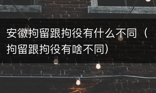 安徽拘留跟拘役有什么不同（拘留跟拘役有啥不同）