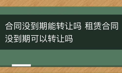 合同没到期能转让吗 租赁合同没到期可以转让吗