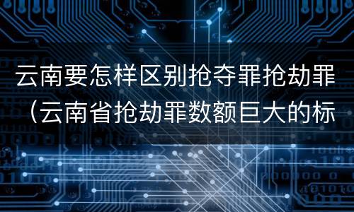 云南要怎样区别抢夺罪抢劫罪（云南省抢劫罪数额巨大的标准）