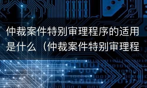 仲裁案件特别审理程序的适用是什么（仲裁案件特别审理程序的适用是什么法律）