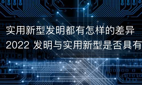 实用新型发明都有怎样的差异2022 发明与实用新型是否具有实用性