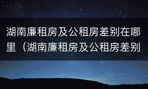 湖南廉租房及公租房差别在哪里（湖南廉租房及公租房差别在哪里查询）