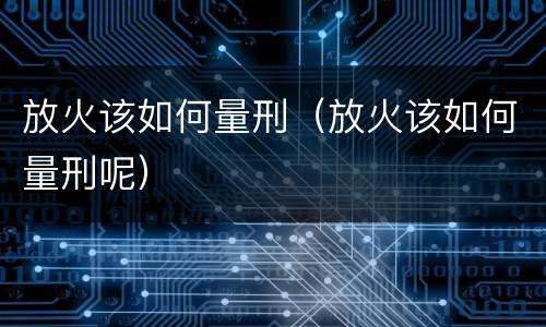 放火该如何量刑（放火该如何量刑呢）