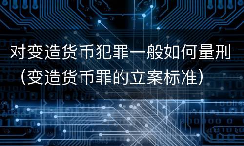 对变造货币犯罪一般如何量刑（变造货币罪的立案标准）