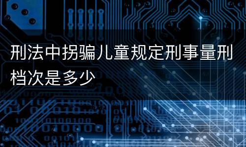 刑法中拐骗儿童规定刑事量刑档次是多少